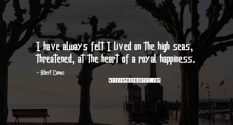 Albert Camus Quotes: I have always felt I lived on the high seas, threatened, at the heart of a royal happiness.