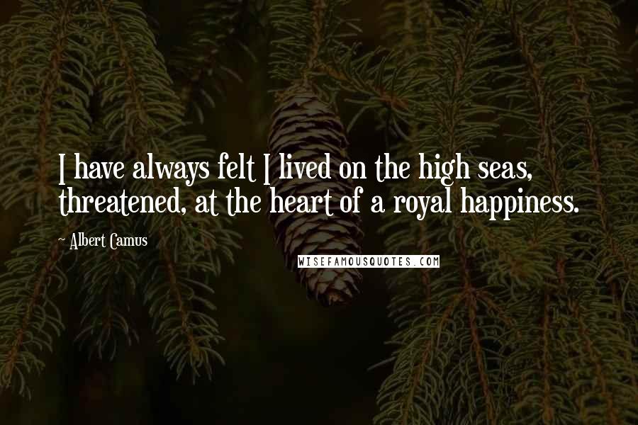 Albert Camus Quotes: I have always felt I lived on the high seas, threatened, at the heart of a royal happiness.