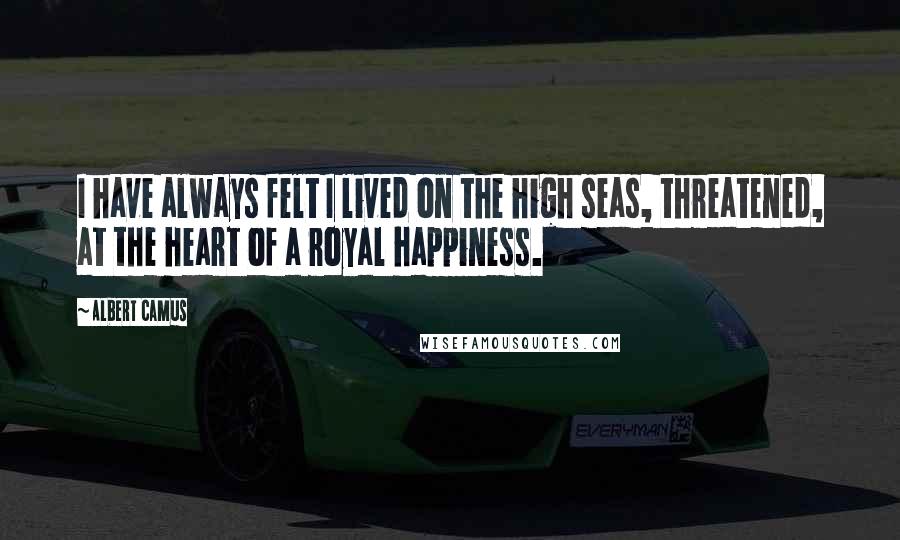 Albert Camus Quotes: I have always felt I lived on the high seas, threatened, at the heart of a royal happiness.