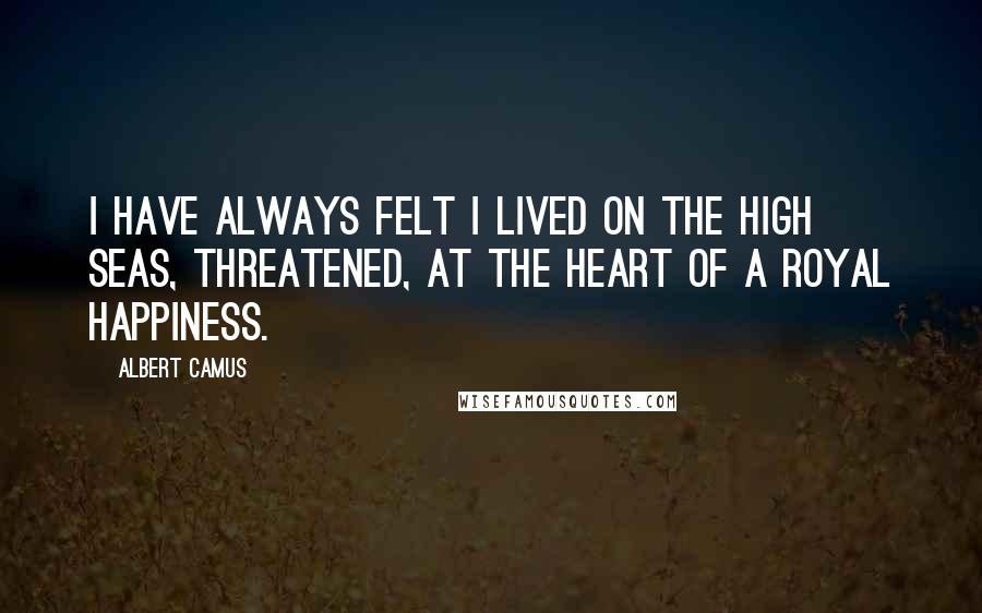 Albert Camus Quotes: I have always felt I lived on the high seas, threatened, at the heart of a royal happiness.