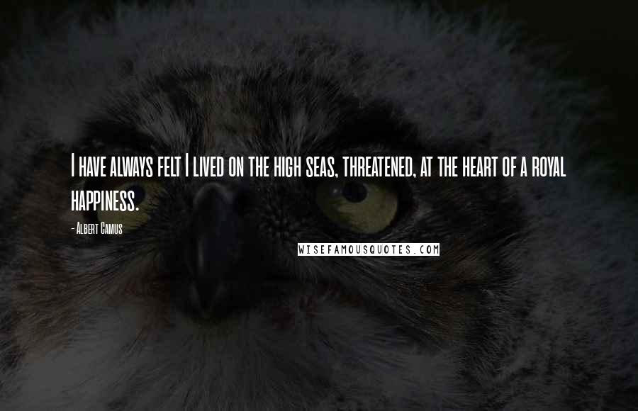 Albert Camus Quotes: I have always felt I lived on the high seas, threatened, at the heart of a royal happiness.