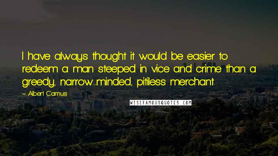 Albert Camus Quotes: I have always thought it would be easier to redeem a man steeped in vice and crime than a greedy, narrow-minded, pitiless merchant.