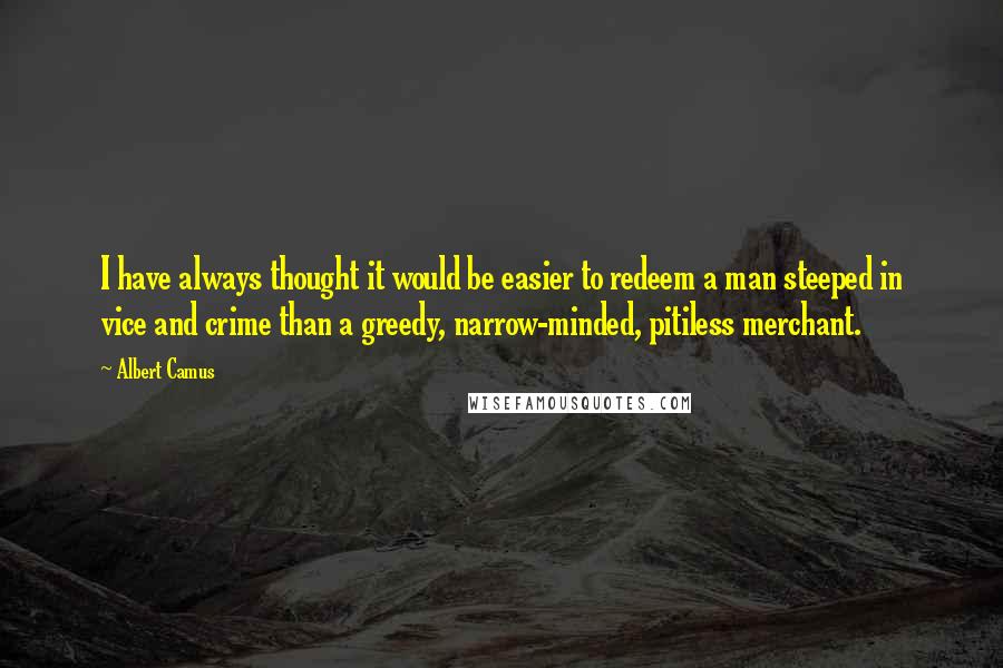 Albert Camus Quotes: I have always thought it would be easier to redeem a man steeped in vice and crime than a greedy, narrow-minded, pitiless merchant.