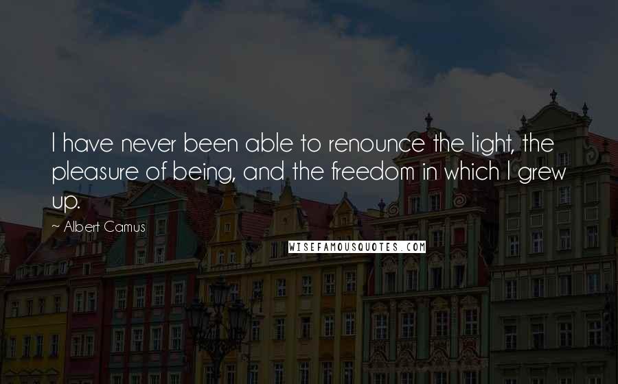 Albert Camus Quotes: I have never been able to renounce the light, the pleasure of being, and the freedom in which I grew up.