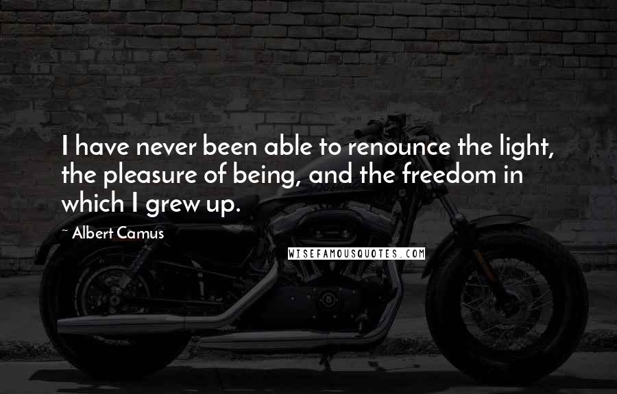 Albert Camus Quotes: I have never been able to renounce the light, the pleasure of being, and the freedom in which I grew up.