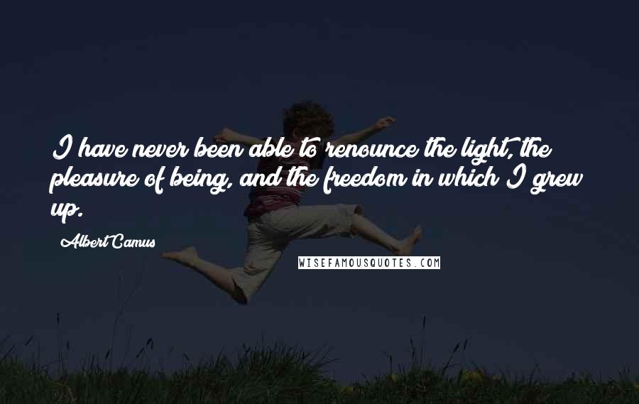 Albert Camus Quotes: I have never been able to renounce the light, the pleasure of being, and the freedom in which I grew up.