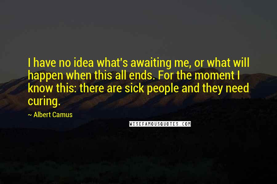Albert Camus Quotes: I have no idea what's awaiting me, or what will happen when this all ends. For the moment I know this: there are sick people and they need curing.