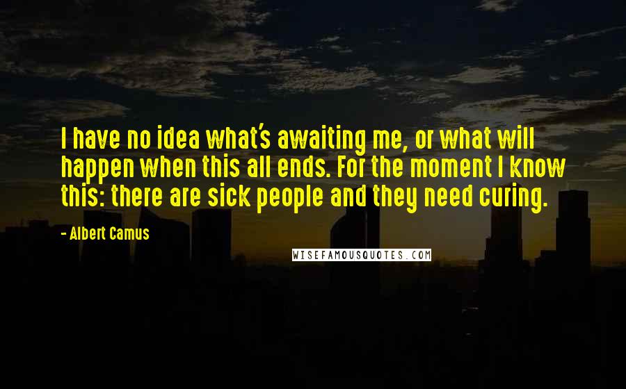 Albert Camus Quotes: I have no idea what's awaiting me, or what will happen when this all ends. For the moment I know this: there are sick people and they need curing.
