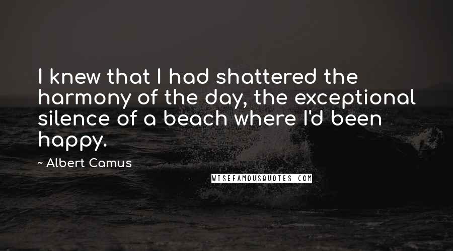 Albert Camus Quotes: I knew that I had shattered the harmony of the day, the exceptional silence of a beach where I'd been happy.