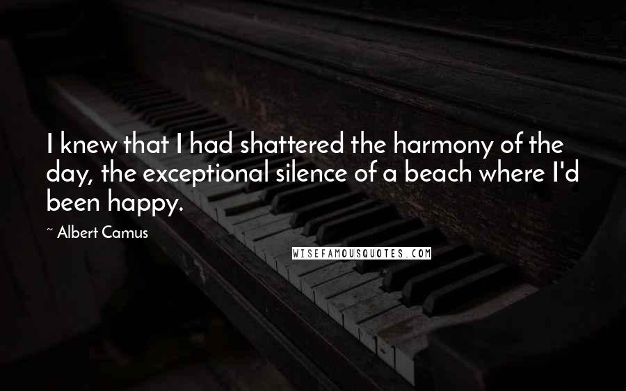 Albert Camus Quotes: I knew that I had shattered the harmony of the day, the exceptional silence of a beach where I'd been happy.