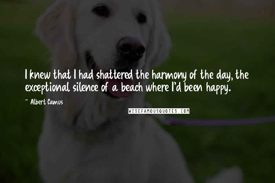 Albert Camus Quotes: I knew that I had shattered the harmony of the day, the exceptional silence of a beach where I'd been happy.