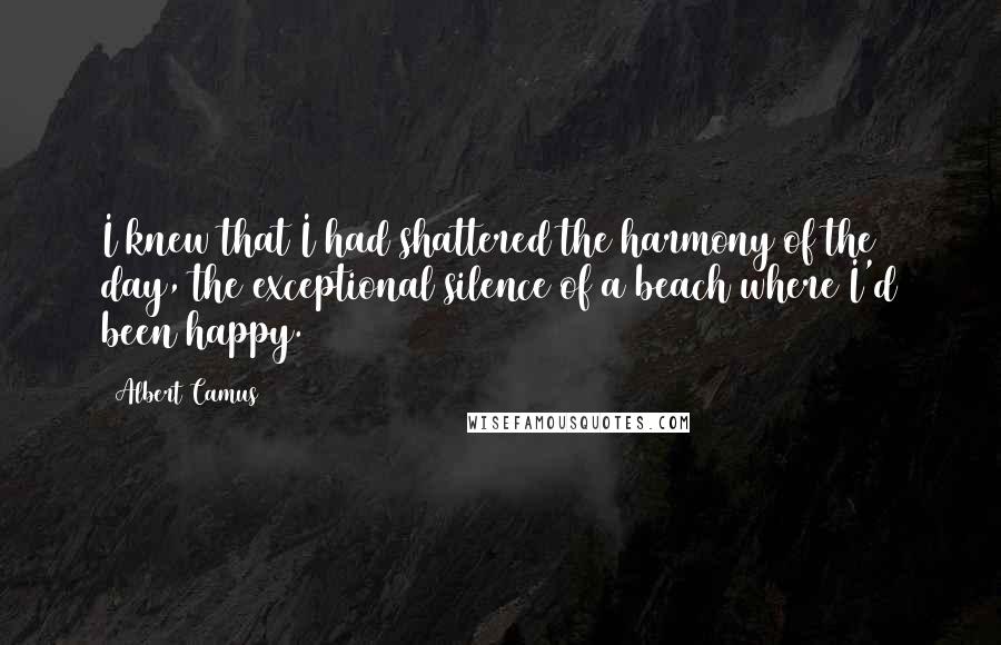 Albert Camus Quotes: I knew that I had shattered the harmony of the day, the exceptional silence of a beach where I'd been happy.