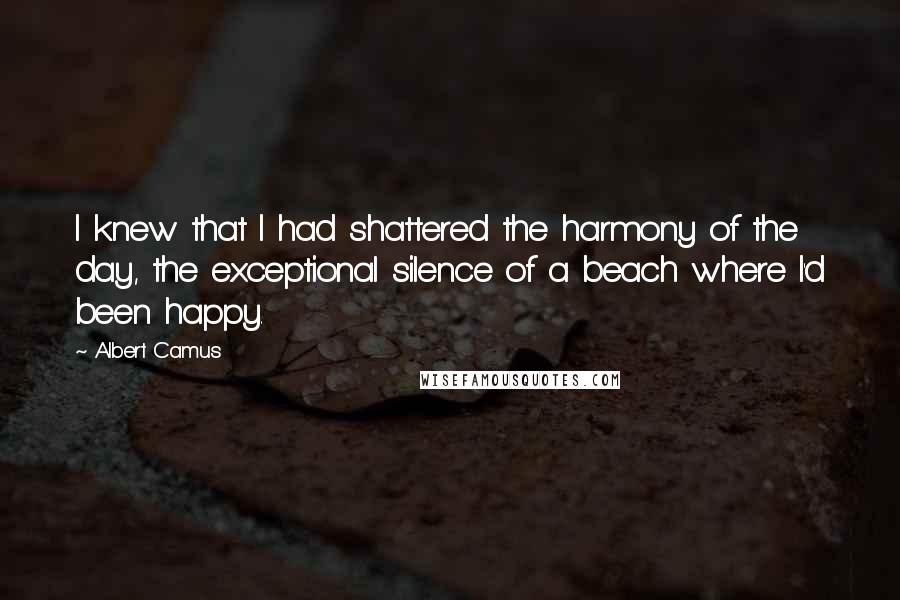 Albert Camus Quotes: I knew that I had shattered the harmony of the day, the exceptional silence of a beach where I'd been happy.