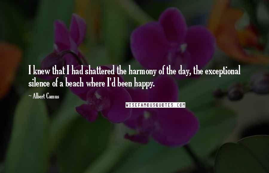 Albert Camus Quotes: I knew that I had shattered the harmony of the day, the exceptional silence of a beach where I'd been happy.