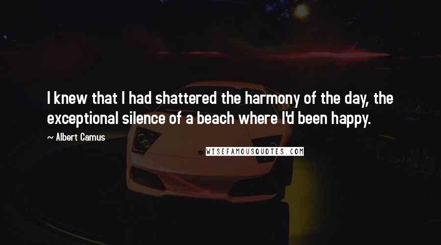 Albert Camus Quotes: I knew that I had shattered the harmony of the day, the exceptional silence of a beach where I'd been happy.