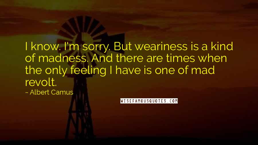 Albert Camus Quotes: I know. I'm sorry. But weariness is a kind of madness. And there are times when the only feeling I have is one of mad revolt.