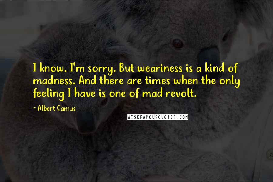 Albert Camus Quotes: I know. I'm sorry. But weariness is a kind of madness. And there are times when the only feeling I have is one of mad revolt.