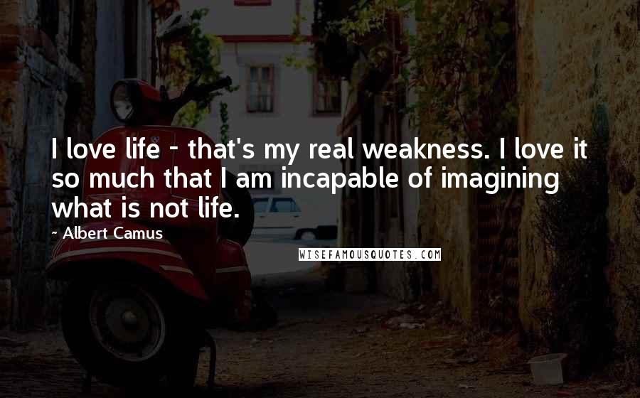 Albert Camus Quotes: I love life - that's my real weakness. I love it so much that I am incapable of imagining what is not life.