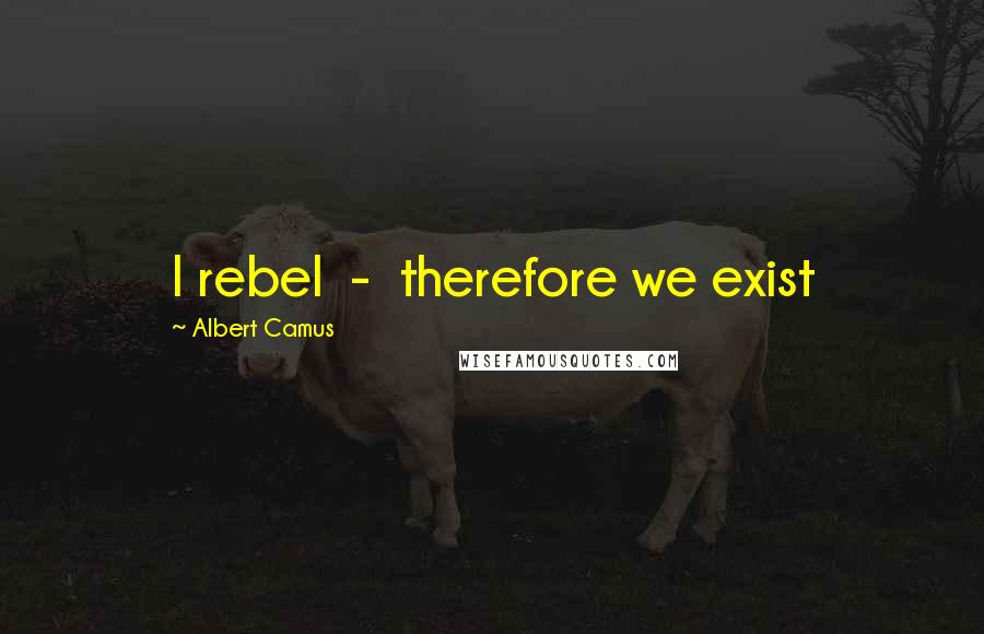 Albert Camus Quotes: I rebel  -  therefore we exist