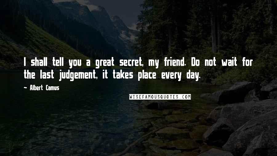 Albert Camus Quotes: I shall tell you a great secret, my friend. Do not wait for the last judgement, it takes place every day.