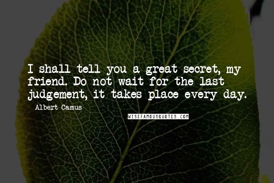 Albert Camus Quotes: I shall tell you a great secret, my friend. Do not wait for the last judgement, it takes place every day.