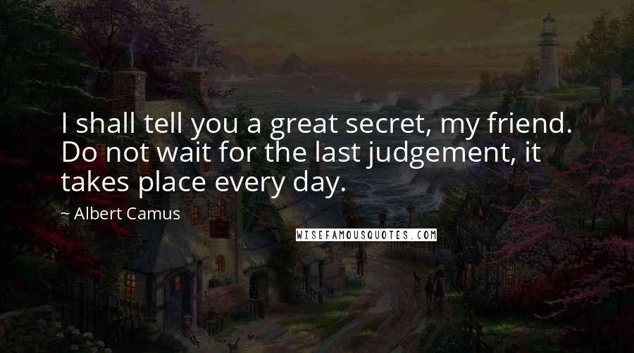 Albert Camus Quotes: I shall tell you a great secret, my friend. Do not wait for the last judgement, it takes place every day.