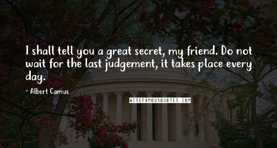 Albert Camus Quotes: I shall tell you a great secret, my friend. Do not wait for the last judgement, it takes place every day.