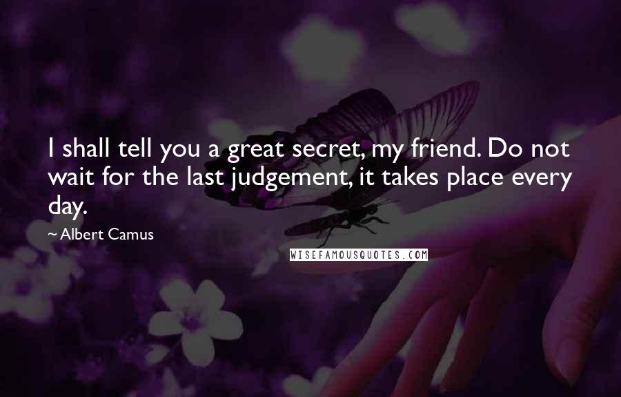 Albert Camus Quotes: I shall tell you a great secret, my friend. Do not wait for the last judgement, it takes place every day.