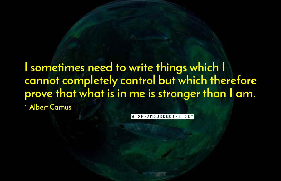 Albert Camus Quotes: I sometimes need to write things which I cannot completely control but which therefore prove that what is in me is stronger than I am.