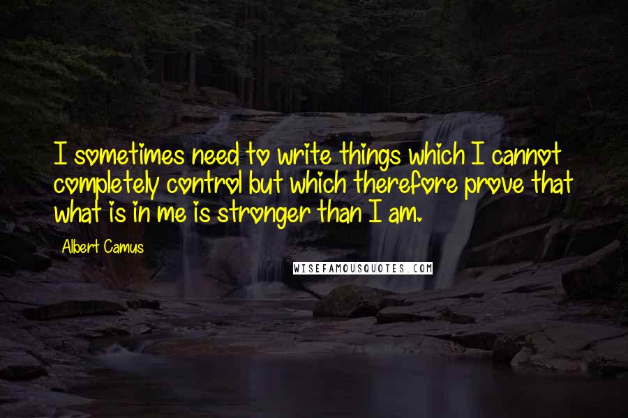 Albert Camus Quotes: I sometimes need to write things which I cannot completely control but which therefore prove that what is in me is stronger than I am.