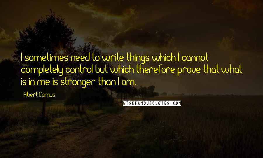 Albert Camus Quotes: I sometimes need to write things which I cannot completely control but which therefore prove that what is in me is stronger than I am.
