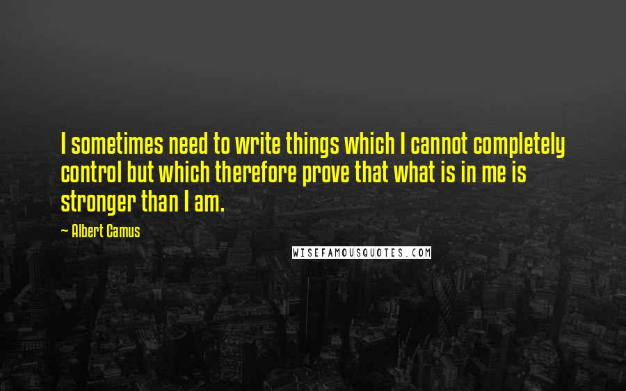 Albert Camus Quotes: I sometimes need to write things which I cannot completely control but which therefore prove that what is in me is stronger than I am.