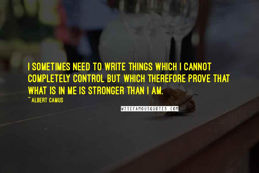 Albert Camus Quotes: I sometimes need to write things which I cannot completely control but which therefore prove that what is in me is stronger than I am.