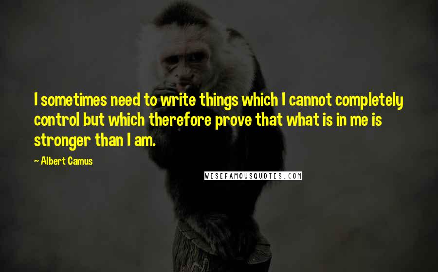 Albert Camus Quotes: I sometimes need to write things which I cannot completely control but which therefore prove that what is in me is stronger than I am.