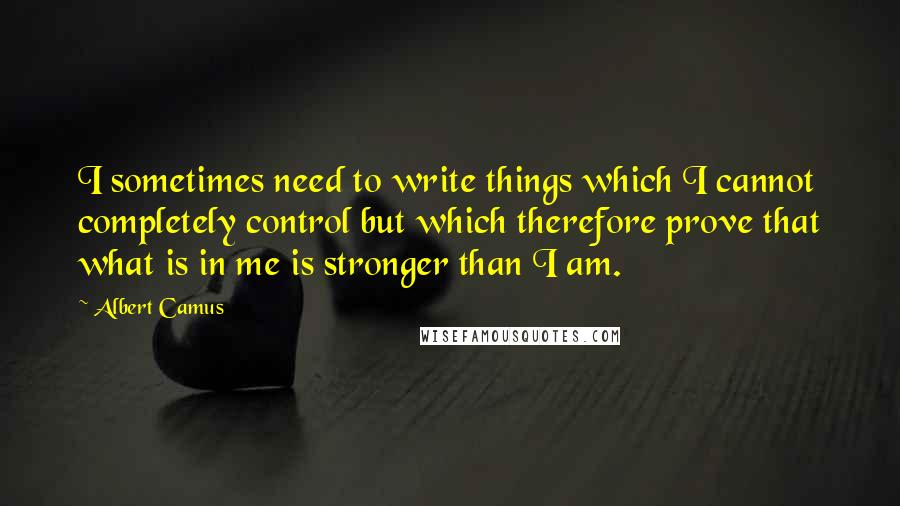 Albert Camus Quotes: I sometimes need to write things which I cannot completely control but which therefore prove that what is in me is stronger than I am.