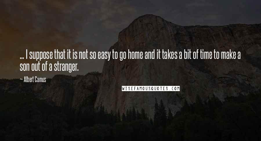 Albert Camus Quotes: ... I suppose that it is not so easy to go home and it takes a bit of time to make a son out of a stranger.