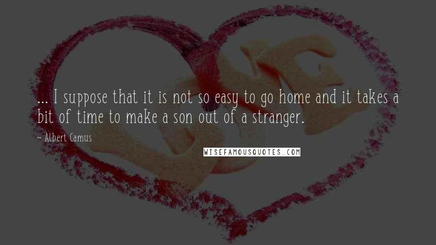 Albert Camus Quotes: ... I suppose that it is not so easy to go home and it takes a bit of time to make a son out of a stranger.