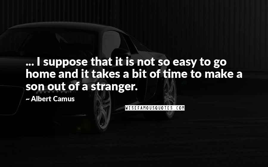 Albert Camus Quotes: ... I suppose that it is not so easy to go home and it takes a bit of time to make a son out of a stranger.