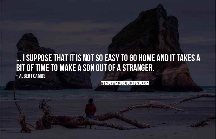 Albert Camus Quotes: ... I suppose that it is not so easy to go home and it takes a bit of time to make a son out of a stranger.