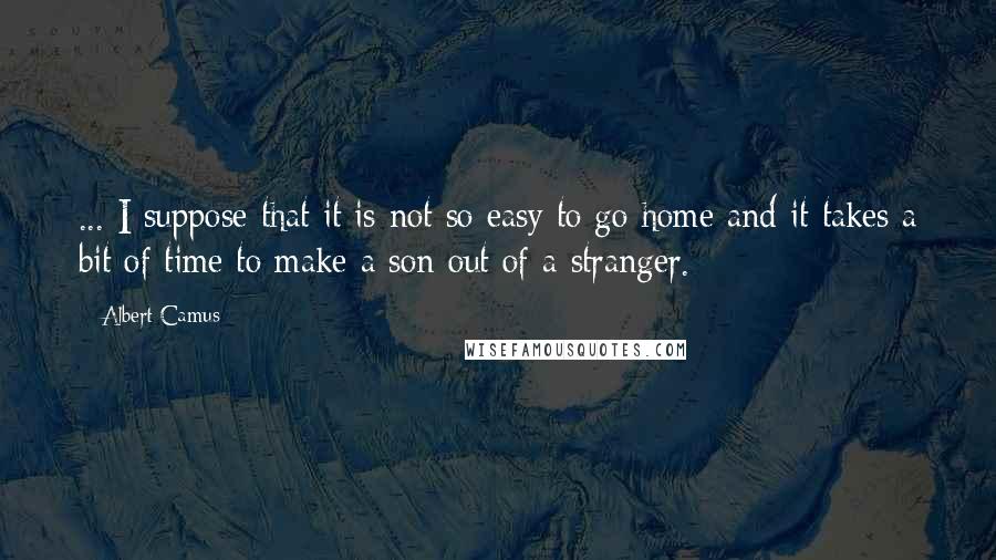 Albert Camus Quotes: ... I suppose that it is not so easy to go home and it takes a bit of time to make a son out of a stranger.
