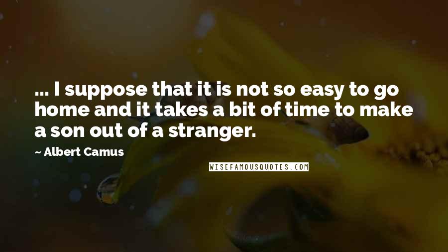 Albert Camus Quotes: ... I suppose that it is not so easy to go home and it takes a bit of time to make a son out of a stranger.