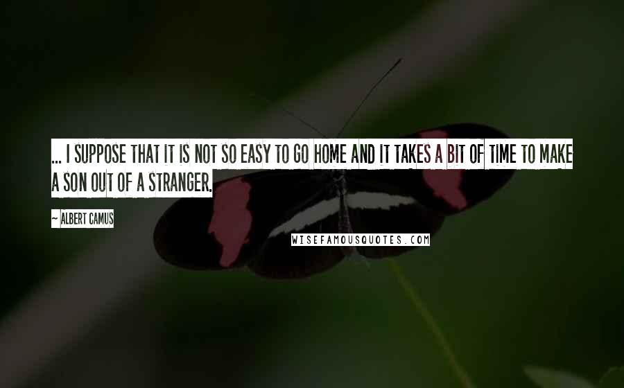 Albert Camus Quotes: ... I suppose that it is not so easy to go home and it takes a bit of time to make a son out of a stranger.