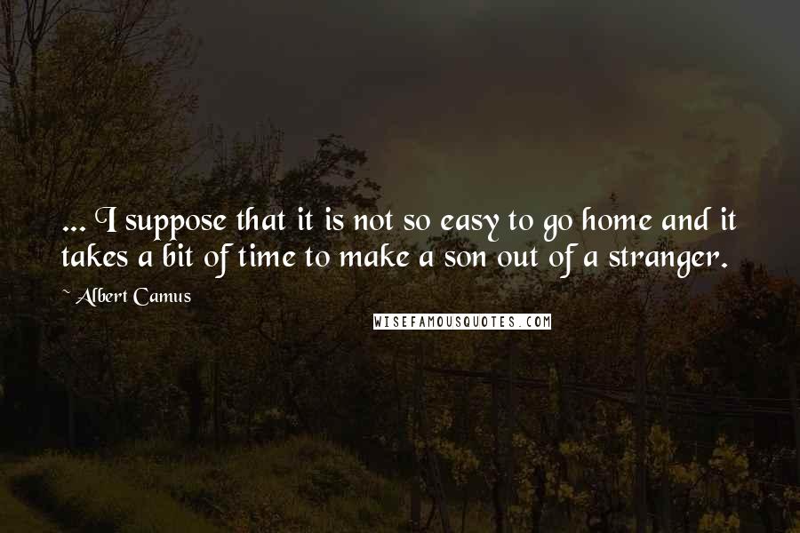 Albert Camus Quotes: ... I suppose that it is not so easy to go home and it takes a bit of time to make a son out of a stranger.