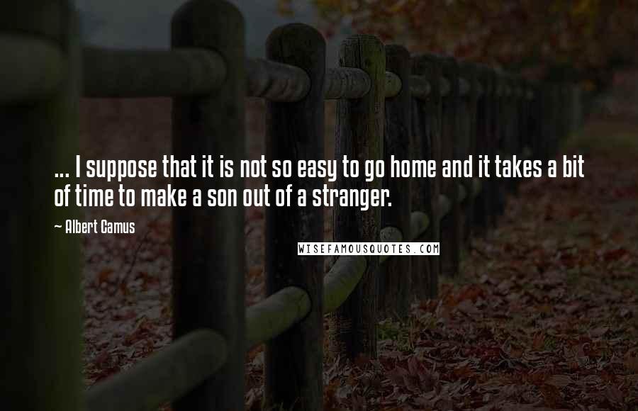 Albert Camus Quotes: ... I suppose that it is not so easy to go home and it takes a bit of time to make a son out of a stranger.