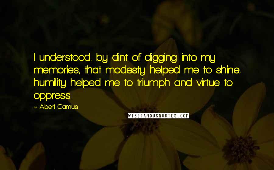 Albert Camus Quotes: I understood, by dint of digging into my memories, that modesty helped me to shine, humility helped me to triumph and virtue to oppress.