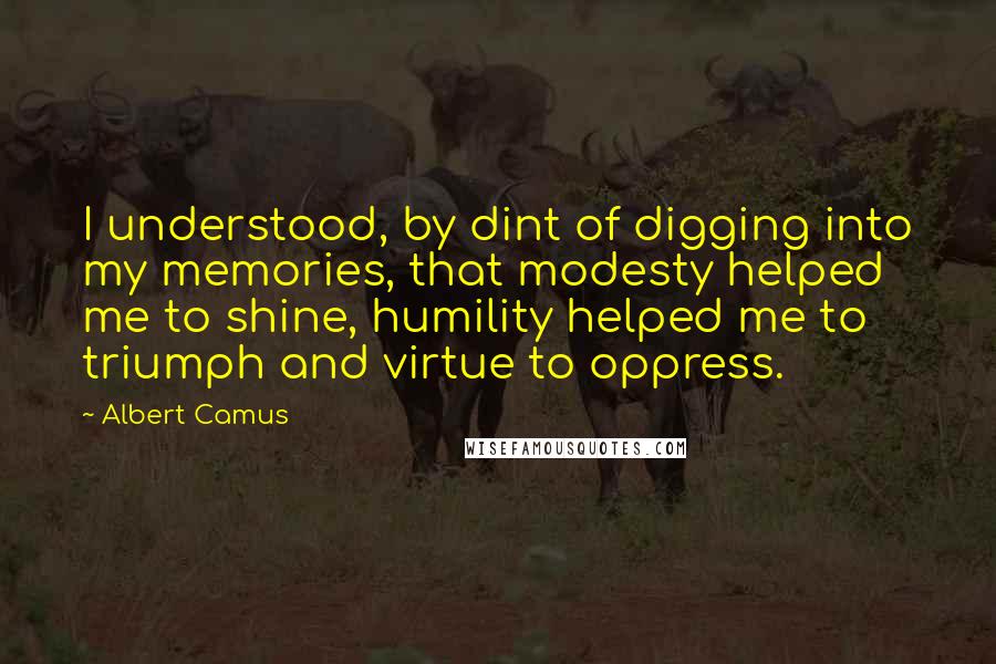 Albert Camus Quotes: I understood, by dint of digging into my memories, that modesty helped me to shine, humility helped me to triumph and virtue to oppress.