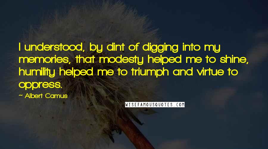 Albert Camus Quotes: I understood, by dint of digging into my memories, that modesty helped me to shine, humility helped me to triumph and virtue to oppress.