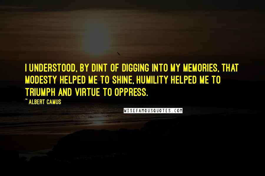 Albert Camus Quotes: I understood, by dint of digging into my memories, that modesty helped me to shine, humility helped me to triumph and virtue to oppress.