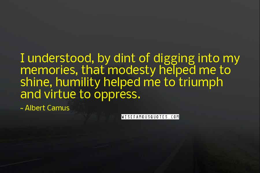 Albert Camus Quotes: I understood, by dint of digging into my memories, that modesty helped me to shine, humility helped me to triumph and virtue to oppress.