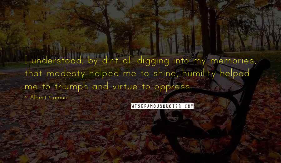 Albert Camus Quotes: I understood, by dint of digging into my memories, that modesty helped me to shine, humility helped me to triumph and virtue to oppress.